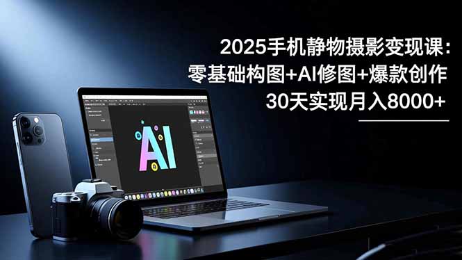 2025手机 静物摄影变现课：零基础构图+AI修图+爆款创作，30天实现月入8...-老K爱搞钱